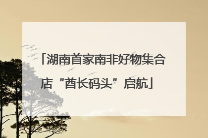 湖南首家南非好物集合店“酋长码头”启航