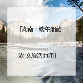 湖南：端午湘韵浓 文旅活力涌