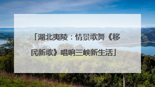 湖北夷陵：情景歌舞《移民新歌》唱响三峡新生活