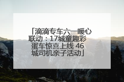 滴滴专车六一暖心联动：17城童趣彩蛋车惊喜上线 46城司机亲子活动