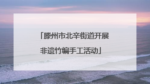 滕州市北辛街道开展非遗竹编手工活动