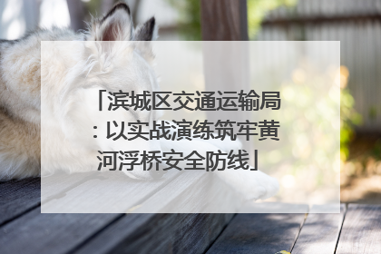 滨城区交通运输局：以实战演练筑牢黄河浮桥安全防线