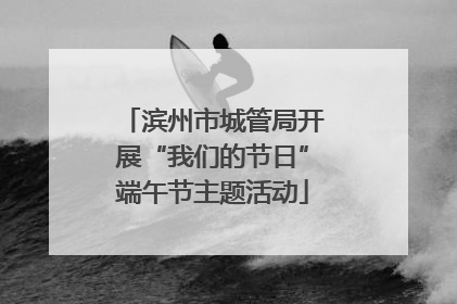 滨州市城管局开展“我们的节日”端午节主题活动