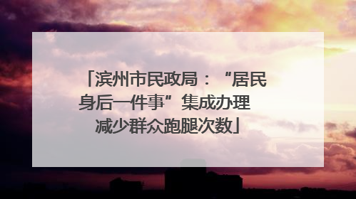 滨州市民政局：“居民身后一件事”集成办理 减少群众跑腿次数