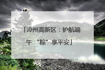 漳州高新区：护航端午 “粽”享平安
