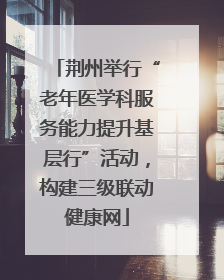 荆州举行“老年医学科服务能力提升基层行”活动，构建三级联动健康网