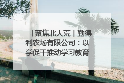 聚焦北大荒｜勤得利农场有限公司：以学促干推动学习教育“升温提速”