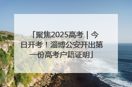 聚焦2025高考｜今日开考！淄博公安开出第一份高考户籍证明
