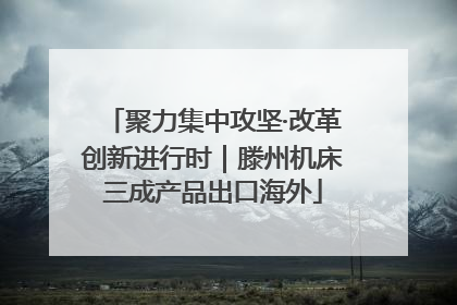 聚力集中攻坚·改革创新进行时｜滕州机床三成产品出口海外