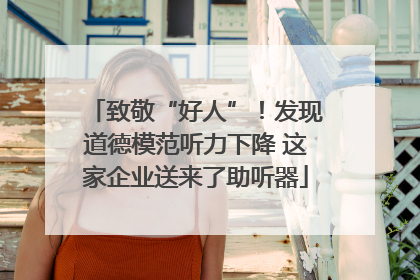 致敬“好人”！发现道德模范听力下降 这家企业送来了助听器