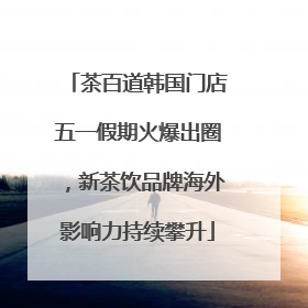 茶百道韩国门店五一假期火爆出圈，新茶饮品牌海外影响力持续攀升