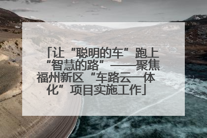 让“聪明的车”跑上“智慧的路”——聚焦福州新区“车路云一体化”项目实施工作