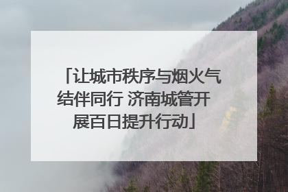 让城市秩序与烟火气结伴同行 济南城管开展百日提升行动