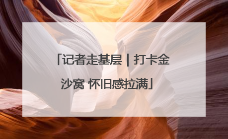 记者走基层｜打卡金沙窝 怀旧感拉满