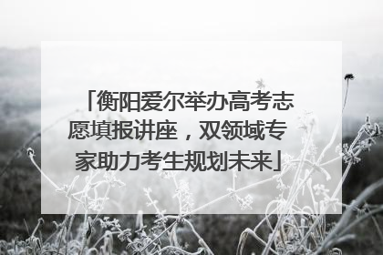 衡阳爱尔举办高考志愿填报讲座，双领域专家助力考生规划未来