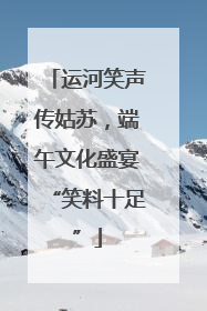 运河笑声传姑苏，端午文化盛宴“笑料十足”