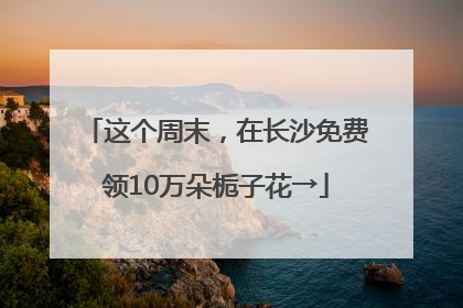 这个周末，在长沙免费领10万朵栀子花→