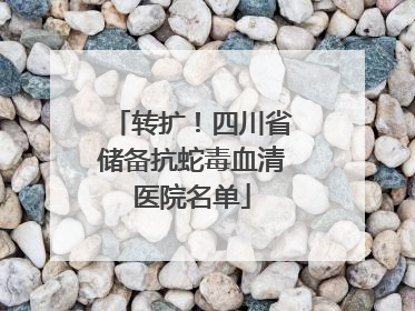 转扩！四川省储备抗蛇毒血清医院名单