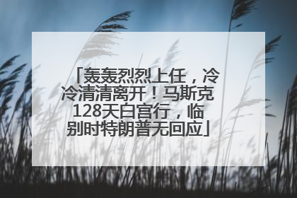 轰轰烈烈上任，冷冷清清离开！马斯克128天白宫行，临别时特朗普无回应