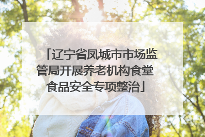 辽宁省凤城市市场监管局开展养老机构食堂食品安全专项整治