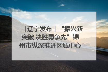辽宁发布｜“振兴新突破 决胜勇争先”锦州市纵深推进区域中心城市建设 打造高质量发展新增长极