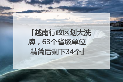 越南行政区划大洗牌，63个省级单位精简后剩下34个
