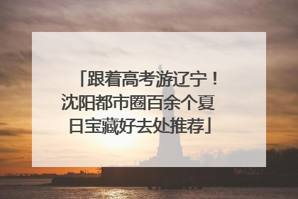 跟着高考游辽宁！沈阳都市圈百余个夏日宝藏好去处推荐
