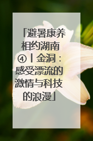 避暑康养 相约湖南④丨金洞：感受漂流的激情与科技的浪漫