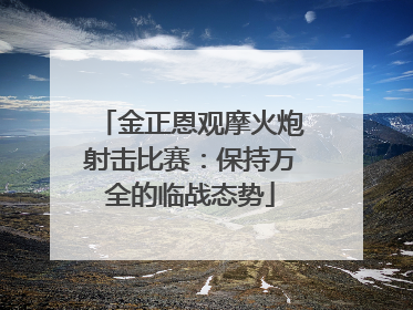 金正恩观摩火炮射击比赛：保持万全的临战态势