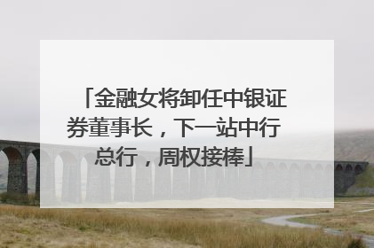 金融女将卸任中银证券董事长，下一站中行总行，周权接棒