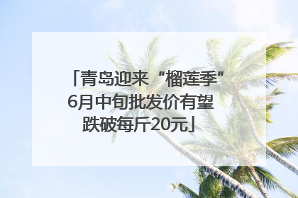 青岛迎来“榴莲季” 6月中旬批发价有望跌破每斤20元