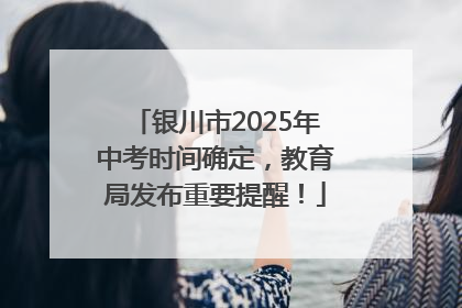 银川市2025年中考时间确定，教育局发布重要提醒！