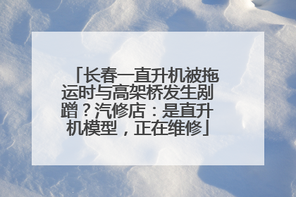 长春一直升机被拖运时与高架桥发生剐蹭？汽修店：是直升机模型，正在维修