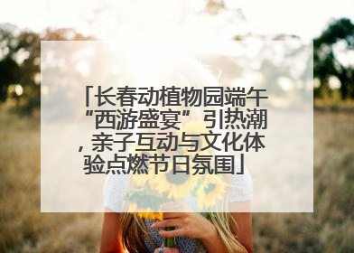 长春动植物园端午“西游盛宴”引热潮，亲子互动与文化体验点燃节日氛围