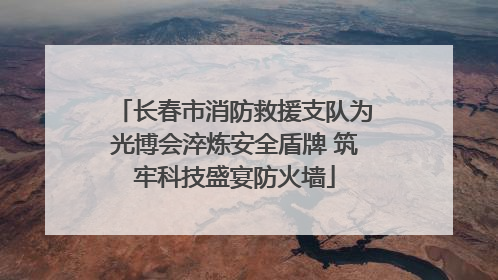 长春市消防救援支队为光博会淬炼安全盾牌 筑牢科技盛宴防火墙