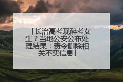 长治高考现醉考女生？当地公安公布处理结果：责令删除相关不实信息