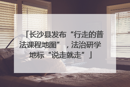 长沙县发布“行走的普法课程地图”，法治研学地标“说走就走”