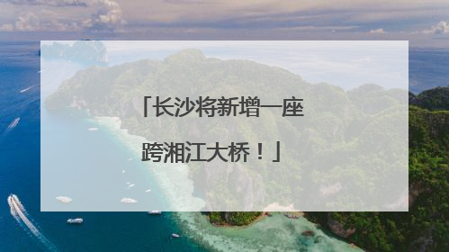 长沙将新增一座跨湘江大桥！