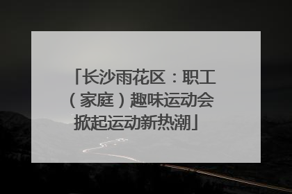 长沙雨花区：职工（家庭）趣味运动会掀起运动新热潮