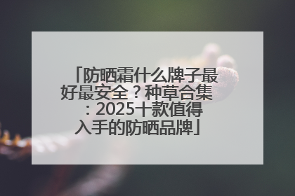 防晒霜什么牌子最好最安全？种草合集：2025十款值得入手的防晒品牌