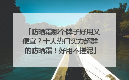 防晒霜哪个牌子好用又便宜？十大热门实力超群的防晒霜！好用不搓泥