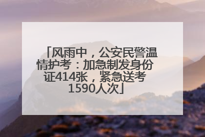 风雨中，公安民警温情护考：加急制发身份证414张，紧急送考1590人次