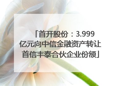 首开股份：3.999亿元向中信金融资产转让首信丰泰合伙企业份额