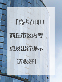 高考在即！商丘市区内考点及出行提示请收好