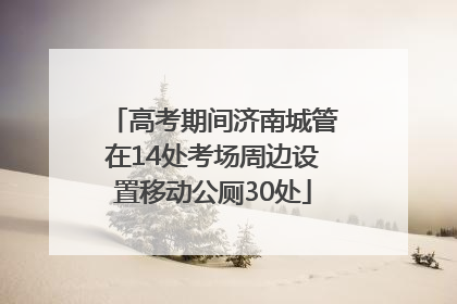高考期间济南城管在14处考场周边设置移动公厕30处