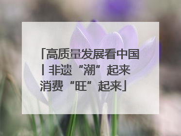 高质量发展看中国丨非遗“潮”起来 消费“旺”起来