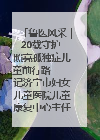 鲁医风采｜20载守护 照亮孤独症儿童前行路——记济宁市妇女儿童医院儿童康复中心主任、副主任技师赵淑珍