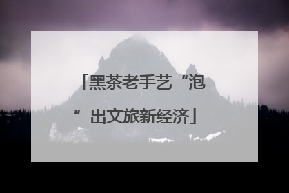 黑茶老手艺“泡”出文旅新经济