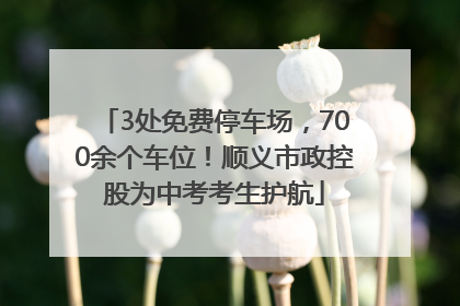 3处免费停车场，700余个车位！顺义市政控股为中考考生护航
