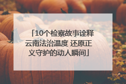 10个检察故事诠释云南法治温度 还原正义守护的动人瞬间